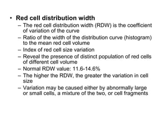 • Red cell distribution width
– The red cell distribution width (RDW) is the coefficient
of variation of the curve
– Ratio of the width of the distribution curve (histogram)
to the mean red cell volume
– Index of red cell size variation
– Reveal the presence of distinct population of red cells
of different cell volume
– Normal RDW value: 11.6-14.6%
– The higher the RDW, the greater the variation in cell
size
– Variation may be caused either by abnormally large
or small cells, a mixture of the two, or cell fragments
 