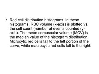 • Red cell distribution histograms. In these
histograms, RBC volume (x-axis) is plotted vs.
the cell count (number of events counted (y-
axis). The mean corpuscular volume (MCV) is
the median value of the histogram distribution.
Microcytic red cells fall to the left portion of the
curve, while macrocytic red cells fall to the right.
 