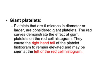 • Giant platelets:
– Platelets that are 6 microns in diameter or
larger, are considered giant platelets. The red
curves demonstrate the effect of giant
platelets on the red cell histogram. They
cause the right hand tail of the platelet
histogram to remain elevated and may be
seen at the left of the red cell histogram.
 