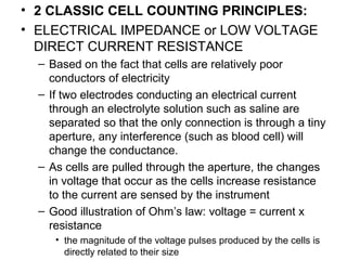 • 2 CLASSIC CELL COUNTING PRINCIPLES:
• ELECTRICAL IMPEDANCE or LOW VOLTAGE
DIRECT CURRENT RESISTANCE
– Based on the fact that cells are relatively poor
conductors of electricity
– If two electrodes conducting an electrical current
through an electrolyte solution such as saline are
separated so that the only connection is through a tiny
aperture, any interference (such as blood cell) will
change the conductance.
– As cells are pulled through the aperture, the changes
in voltage that occur as the cells increase resistance
to the current are sensed by the instrument
– Good illustration of Ohm’s law: voltage = current x
resistance
• the magnitude of the voltage pulses produced by the cells is
directly related to their size
 