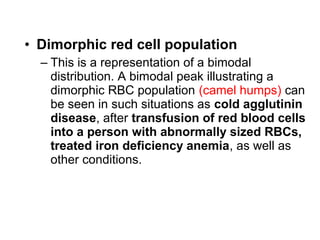 • Dimorphic red cell population
– This is a representation of a bimodal
distribution. A bimodal peak illustrating a
dimorphic RBC population (camel humps) can
be seen in such situations as cold agglutinin
disease, after transfusion of red blood cells
into a person with abnormally sized RBCs,
treated iron deficiency anemia, as well as
other conditions.
 