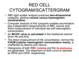 RED CELL
CYTOGRAM/SCATTERGRAM
• RBC light scatter analysis produces two-dimensional
cytogram, plotting volume versus haemoglobin
concentration.
• Computer analysis of this cytogram enables enumeration
plus independent measurements of RBC volume and
direct measurement of individual red cell haemoglobin
concentration.
• An MCHC value is calculated in the traditional manner
(from Hb and Hct).
• The direct measurement of Hb concentration, termed the
CHCM (cellular haemoglobin concentration mean), is
unaffected by lipemia and icterus.
• Histograms of both RBC volume and the Hb distribution
are generated. The dispersion of both curve is reported
as RDW and HDW, respectively.
 