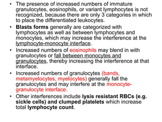• The presence of increased numbers of immature
granulocytes, eosinophils, or variant lymphocytes is not
recognized, because there are only 3 categories in which
to place the differentiated leukocytes.
• Blasts forms generally are categorized with
lymphocytes as well as between lymphocytes and
monocytes, which may increase the interference at the
lymphocyte-monocyte interface.
• Increased numbers of eosinophils may blend in with
granulocytes or fall between monocytes and
granulocytes, thereby increasing the interference at that
interface.
• Increased numbers of granulocytes (bands,
metamyelocytes, myelocytes) generally fall the
granulocytes and may interfere at the monocyte-
granulocyte interface.
• Other interferences include lysis resistant RBCs (e.g.
sickle cells) and clumped platelets which increase
total lymphocyte count.
 