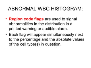 ABNORMAL WBC HISTOGRAM:
• Region code flags are used to signal
abnormalities in the distribution in a
printed warning or audible alarm.
• Each flag will appear simultaneously next
to the percentage and the absolute values
of the cell type(s) in question.
 