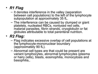 • R1 Flag
– It denotes interference in the valley (separation
between cell populations) to the left of the lymphocyte
subpopulation at approximately 35 fL.
– The interference can be caused by clumped or giant
platelets, nucleated RBCs, nonlysed red cells,
malarial parasites, fibrin strands, cryoglobulin or fat
globules attributable to total parenteral nutrition.
• R2 Flag:
– Flag indicates excessive overlap of cell populations at
the lymphocyte-mononuclear boundary
(approximately 90 fL).
– Abnormal cell types are that could be present are
variant lymphocytes, abnormal lymphocytes (plasma
or hairy cells), blasts, eosinophilia, monocytosis and
basophilia,.
 