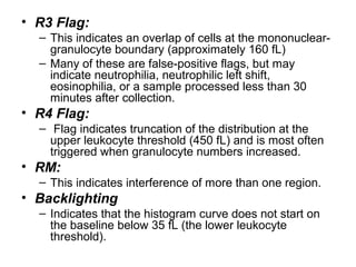 • R3 Flag:
– This indicates an overlap of cells at the mononuclear-
granulocyte boundary (approximately 160 fL)
– Many of these are false-positive flags, but may
indicate neutrophilia, neutrophilic left shift,
eosinophilia, or a sample processed less than 30
minutes after collection.
• R4 Flag:
– Flag indicates truncation of the distribution at the
upper leukocyte threshold (450 fL) and is most often
triggered when granulocyte numbers increased.
• RM:
– This indicates interference of more than one region.
• Backlighting
– Indicates that the histogram curve does not start on
the baseline below 35 fL (the lower leukocyte
threshold).
 