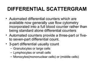 DIFFERENTIAL SCATTERGRAM
• Automated differential counters which are
available now generally use flow cytometry
incorporated into a full blood counter rather than
being standard alone differential counters
• Automated counters provide a three-part or five-
to seven-part differential count.
• 3-part differential usually count
– Granulocytes or large cells
– Lymphocytes or small cells
– Monocytes(mononuclear cells) or (middle cells)
 