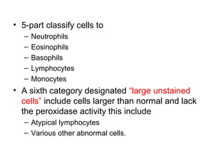 • 5-part classify cells to
– Neutrophils
– Eosinophils
– Basophils
– Lymphocytes
– Monocytes
• A sixth category designated “large unstained
cells” include cells larger than normal and lack
the peroxidase activity this include
– Atypical lymphocytes
– Various other abnormal cells.
 
