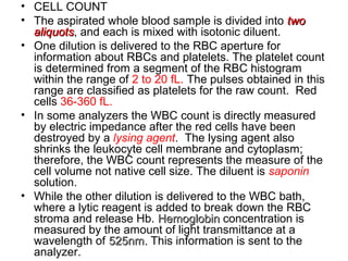 • CELL COUNT
• The aspirated whole blood sample is divided into twotwo
aliquotsaliquots, and each is mixed with isotonic diluent.
• One dilution is delivered to the RBC aperture for
information about RBCs and platelets. The platelet count
is determined from a segment of the RBC histogram
within the range of 2 to 20 fL. The pulses obtained in this
range are classified as platelets for the raw count. Red
cells 36-360 fL.
• In some analyzers the WBC count is directly measured
by electric impedance after the red cells have been
destroyed by a lysing agent. The lysing agent also
shrinks the leukocyte cell membrane and cytoplasm;
therefore, the WBC count represents the measure of the
cell volume not native cell size. The diluent is saponin
solution.
• While the other dilution is delivered to the WBC bath,
where a lytic reagent is added to break down the RBC
stroma and release Hb. HemoglobinHemoglobin concentration is
measured by the amount of light transmittance at a
wavelength of 525nm.525nm. This information is sent to the
analyzer.
 
