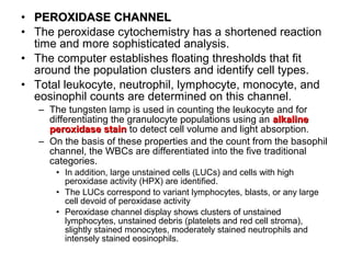 • PEROXIDASE CHANNELPEROXIDASE CHANNEL
• The peroxidase cytochemistry has a shortened reaction
time and more sophisticated analysis.
• The computer establishes floating thresholds that fit
around the population clusters and identify cell types.
• Total leukocyte, neutrophil, lymphocyte, monocyte, and
eosinophil counts are determined on this channel.
– The tungsten lamp is used in counting the leukocyte and for
differentiating the granulocyte populations using an alkalinealkaline
peroxidase stainperoxidase stain to detect cell volume and light absorption.
– On the basis of these properties and the count from the basophil
channel, the WBCs are differentiated into the five traditional
categories.
• In addition, large unstained cells (LUCs) and cells with high
peroxidase activity (HPX) are identified.
• The LUCs correspond to variant lymphocytes, blasts, or any large
cell devoid of peroxidase activity
• Peroxidase channel display shows clusters of unstained
lymphocytes, unstained debris (platelets and red cell stroma),
slightly stained monocytes, moderately stained neutrophils and
intensely stained eosinophils.
 