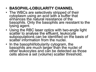 • BASOPHIL-LOBULARITY CHANNELBASOPHIL-LOBULARITY CHANNEL
• The WBCs are selectively stripped of their
cytoplasm using an acid with a buffer that
enhances the natural resistance of the
basophils. Only the basophils are resistant to the
lysing agent.
• Using the RBC laser optics with two-angle light
scatter to analyse the effluent, leukocyte
subpopulations can be identified on the basis of
scatter information from the nuclei.
• In the basophil/lobularity cytogram, the
basophils are much larger than the nuclei of
other leukocytes and can be detected as those
cells above a set (volume) scatter threshold.
 