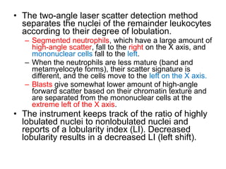 • The two-angle laser scatter detection method
separates the nuclei of the remainder leukocytes
according to their degree of lobulation.
– Segmented neutrophils, which have a large amount of
high-angle scatter, fall to the right on the X axis, and
mononuclear cells fall to the left.
– When the neutrophils are less mature (band and
metamyelocyte forms), their scatter signature is
different, and the cells move to the left on the X axis.
– Blasts give somewhat lower amount of high-angle
forward scatter based on their chromatin texture and
are separated from the mononuclear cells at the
extreme left of the X axis.
• The instrument keeps track of the ratio of highly
lobulated nuclei to nonlobulated nuclei and
reports of a lobularity index (LI). Decreased
lobularity results in a decreased LI (left shift).
 