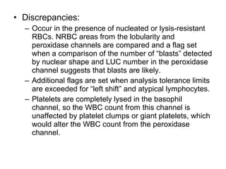 • Discrepancies:
– Occur in the presence of nucleated or lysis-resistant
RBCs. NRBC areas from the lobularity and
peroxidase channels are compared and a flag set
when a comparison of the number of “blasts” detected
by nuclear shape and LUC number in the peroxidase
channel suggests that blasts are likely.
– Additional flags are set when analysis tolerance limits
are exceeded for “left shift” and atypical lymphocytes.
– Platelets are completely lysed in the basophil
channel, so the WBC count from this channel is
unaffected by platelet clumps or giant platelets, which
would alter the WBC count from the peroxidase
channel.
 
