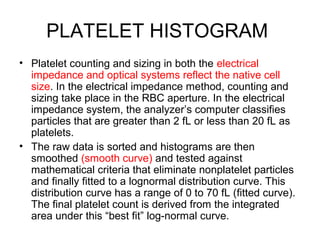PLATELET HISTOGRAM
• Platelet counting and sizing in both the electrical
impedance and optical systems reflect the native cell
size. In the electrical impedance method, counting and
sizing take place in the RBC aperture. In the electrical
impedance system, the analyzer’s computer classifies
particles that are greater than 2 fL or less than 20 fL as
platelets.
• The raw data is sorted and histograms are then
smoothed (smooth curve) and tested against
mathematical criteria that eliminate nonplatelet particles
and finally fitted to a lognormal distribution curve. This
distribution curve has a range of 0 to 70 fL (fitted curve).
The final platelet count is derived from the integrated
area under this “best fit” log-normal curve.
 
