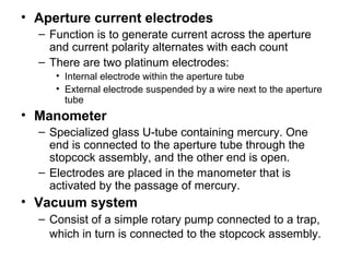 • Aperture current electrodes
– Function is to generate current across the aperture
and current polarity alternates with each count
– There are two platinum electrodes:
• Internal electrode within the aperture tube
• External electrode suspended by a wire next to the aperture
tube
• Manometer
– Specialized glass U-tube containing mercury. One
end is connected to the aperture tube through the
stopcock assembly, and the other end is open.
– Electrodes are placed in the manometer that is
activated by the passage of mercury.
• Vacuum system
– Consist of a simple rotary pump connected to a trap,
which in turn is connected to the stopcock assembly.
 