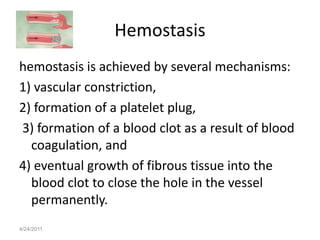 Hemostasis
hemostasis is achieved by several mechanisms:
1) vascular constriction,
2) formation of a platelet plug,
3) formation of a blood clot as a result of blood
  coagulation, and
4) eventual growth of fibrous tissue into the
  blood clot to close the hole in the vessel
  permanently.
4/24/2011
 
