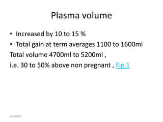 Plasma volume
• Increased by 10 to 15 %
• Total gain at term averages 1100 to 1600ml
Total volume 4700ml to 5200ml ,
i.e. 30 to 50% above non pregnant , Fig.1




4/24/2011
 