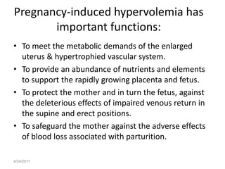 Pregnancy-induced hypervolemia has
       important functions:
• To meet the metabolic demands of the enlarged
  uterus & hypertrophied vascular system.
• To provide an abundance of nutrients and elements
  to support the rapidly growing placenta and fetus.
• To protect the mother and in turn the fetus, against
  the deleterious effects of impaired venous return in
  the supine and erect positions.
• To safeguard the mother against the adverse effects
  of blood loss associated with parturition.

4/24/2011
 
