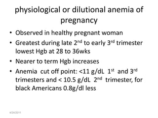 physiological or dilutional anemia of
                 pregnancy
• Observed in healthy pregnant woman
• Greatest during late 2nd to early 3rd trimester
  lowest Hgb at 28 to 36wks
• Nearer to term Hgb increases
• Anemia cut off point: <11 g/dL 1st and 3rd
  trimesters and < 10.5 g/dL 2nd trimester, for
  black Americans 0.8g/dl less


4/24/2011
 