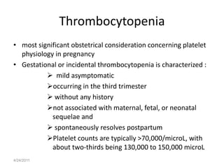 Thrombocytopenia
• most significant obstetrical consideration concerning platelet
  physiology in pregnancy
• Gestational or incidental thrombocytopenia is characterized :
           mild asymptomatic
          occurring in the third trimester
           without any history
          not associated with maternal, fetal, or neonatal
            sequelae and
           spontaneously resolves postpartum
          Platelet counts are typically >70,000/microL, with
            about two-thirds being 130,000 to 150,000 microL
4/24/2011
 