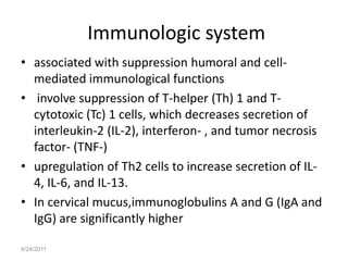 Immunologic system
• associated with suppression humoral and cell-
  mediated immunological functions
• involve suppression of T-helper (Th) 1 and T-
  cytotoxic (Tc) 1 cells, which decreases secretion of
  interleukin-2 (IL-2), interferon- , and tumor necrosis
  factor- (TNF-)
• upregulation of Th2 cells to increase secretion of IL-
  4, IL-6, and IL-13.
• In cervical mucus,immunoglobulins A and G (IgA and
  IgG) are significantly higher

4/24/2011
 