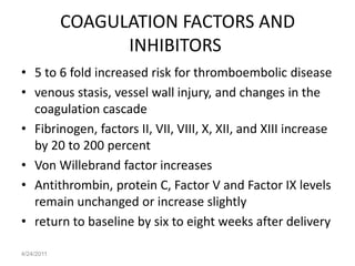 COAGULATION FACTORS AND
                  INHIBITORS
• 5 to 6 fold increased risk for thromboembolic disease
• venous stasis, vessel wall injury, and changes in the
  coagulation cascade
• Fibrinogen, factors II, VII, VIII, X, XII, and XIII increase
  by 20 to 200 percent
• Von Willebrand factor increases
• Antithrombin, protein C, Factor V and Factor IX levels
  remain unchanged or increase slightly
• return to baseline by six to eight weeks after delivery

4/24/2011
 