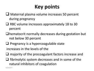 Key points
 Maternal plasma volume increases 50 percent
  during pregnancy
 RBC volume increases approximately 18 to 30
  percent
hematocrit normally decreases during gestation but
  not below 30 percent
 Pregnancy is a hypercoagulable state
increases in the levels of the
 majority of the procoagulant factors increase and
 fibrinolytic system decreases and in some of the
  natural inhibitors of coagulation
4/24/2011
 