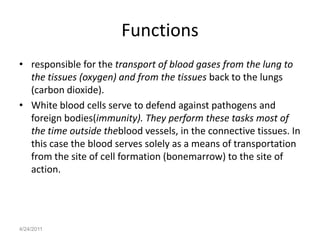 Functions
• responsible for the transport of blood gases from the lung to
  the tissues (oxygen) and from the tissues back to the lungs
  (carbon dioxide).
• White blood cells serve to defend against pathogens and
  foreign bodies(immunity). They perform these tasks most of
  the time outside theblood vessels, in the connective tissues. In
  this case the blood serves solely as a means of transportation
  from the site of cell formation (bonemarrow) to the site of
  action.




4/24/2011
 