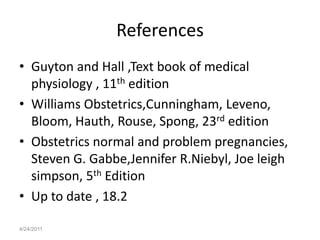 References
• Guyton and Hall ,Text book of medical
  physiology , 11th edition
• Williams Obstetrics,Cunningham, Leveno,
  Bloom, Hauth, Rouse, Spong, 23rd edition
• Obstetrics normal and problem pregnancies,
  Steven G. Gabbe,Jennifer R.Niebyl, Joe leigh
  simpson, 5th Edition
• Up to date , 18.2

4/24/2011
 