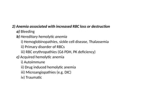 2) Anemia associated with increased RBC loss or destruction
a) Bleeding
b) Hereditary hemolytic anemia
i) Hemoglobinopathies, sickle cell disease, Thalassemia
ii) Primary disorder of RBCs
iii) RBC erythropathies (G6 PDH, PK deficiency)
c) Acquired hemolytic anemia
i) Autoimmune
ii) Drug induced hemolytic anemia
iii) Microangiopathies (e.g. DIC)
iv) Traumatic
 