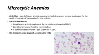 Microcytic Anemias
• Definition: - Iron deficiency anemia occurs when body iron stores become inadequate for the
needs of normal RBC production (erythropoiesis)
• It’s characterized by:
• Hypochromia and microcytosis of the circulating erythrocytes ( RBCs)
• Low plasma iron and ferretine concentration.
• A transferrin saturation of < 15% (Normally 35%)
∼
• It is the commonest cause of anemia world wide
 