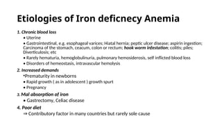 Etiologies of Iron deficnecy Anemia
1. Chronic blood loss
• Uterine
• Gastrointestinal, e.g. esophageal varices; Hiatal hernia; peptic ulcer disease; aspirin ingestion;
Carcinoma of the stomach, ceacum, colon or rectum; hook worm infestation; colitis; piles;
Diverticulosis; etc
• Rarely hematuria, hemoglobulinuria, pulmonary hemosiderosis, self inflicted blood loss
• Disorders of hemeostasis, intravascular hemolysis
2. Increased demands
•Prematurity in newborns
• Rapid growth ( as in adolescent ) growth spurt
• Pregnancy
3. Mal absorption of iron
• Gastrectomy, Celiac disease
4. Poor diet
⇒ Contributory factor in many countries but rarely sole cause
 