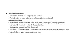 • Clinical manifestation:
• Is insidious in onset and progressive in course
• Patients often present with nonspecific symptoms mentioned
Specific symptoms
• Pica: craving for unusual food substance (amylophagia, geophagia, pagophagia)
• Increased GI absorption of lead – lead poisoning
• Koilonychia – spooning of the finger nails
• Plummer – Vinson/Peterson - Kelly syndrome: characterized by IDA, koilonychia, and
dysphagia due to post cricoid esophageal web)
 