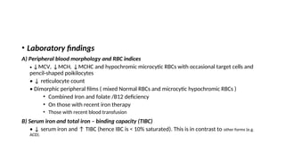 • Laboratory findings
A) Peripheral blood morphology and RBC indices
• ↓MCV, ↓MCH, ↓MCHC and hypochromic microcytic RBCs with occasional target cells and
pencil-shaped poikilocytes
• ↓ reticulocyte count
• Dimorphic peripheral films ( mixed Normal RBCs and microcytic hypochromic RBCs )
• Combined Iron and folate /B12 deficiency
• On those with recent iron therapy
• Those with recent blood transfusion
B) Serum iron and total iron – binding capacity (TIBC)
• ↓ serum iron and ↑ TIBC (hence IBC is < 10% saturated). This is in contrast to other forms (e.g.
ACD).
 