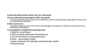 C) Serum ferritine( protien used to store fe) is decreased
D) Free erythrocyte protoporphyrine (FEP): non specific
• It increased during early phase of iron deficiency anemia, lead poisoning, sideroblastic anemia and
in erythropoietic porphyria.
E) Bone marrow iron
• Complete absence of iron from stores (macrophages) and absence of siderotic iron granules from
developing erythroblasts
F) Investigation to establish the underlying cause
• Stool for occult blood
• CXR to exclude pulmonary hemosiderosis
• U/A for hematuria or hemosiderinuria
• Pelvic – gynecologic studies
• Upper and lower GI radiologic and Endoscopic studies
• Bronchoscopy
 
