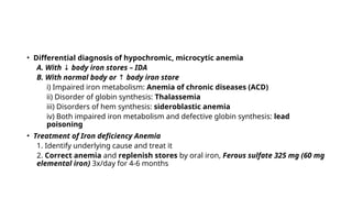 • Differential diagnosis of hypochromic, microcytic anemia
A. With ↓ body iron stores – IDA
B. With normal body or ↑ body iron store
i) Impaired iron metabolism: Anemia of chronic diseases (ACD)
ii) Disorder of globin synthesis: Thalassemia
iii) Disorders of hem synthesis: sideroblastic anemia
iv) Both impaired iron metabolism and defective globin synthesis: lead
poisoning
• Treatment of Iron deficiency Anemia
1. Identify underlying cause and treat it
2. Correct anemia and replenish stores by oral iron, Ferous sulfate 325 mg (60 mg
elemental iron) 3x/day for 4-6 months
 
