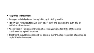 • Response to treatment
• An expected daily rise of hemoglobin by 0.1-0.2 gm /dl in
• Follow-up; reticulocytosis will start at 3-4 days and peak on the 10th day of
initiation of treatment.
• An increase in Hgb concentration of at least 2gm/dl after 3wks of therapy is
considered as a good response.
• Treatment should be continued for about 3 months after resolution of anemia to
replenish the iron store.
 