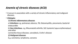Anemia of chronic diseases (ACD)
• It occurs in association with a variety of chronic inflammatory and malignant
diseases.
• Etiologies
1) Chronic inflammatory diseases
a) Infections e.g. pulmonary abscess, TB, Osteomyelitis, pneumonia, bacterial
endocarditis
b) Non infectious, e.g. Rheumatoid arthritis, SLE (systemic lupus erythematous)
and other
connective tissue diseases, sarcoidosis, Crohn’s disease
2) Malignant diseases
E.g. carcinoma, lymphoma, sarcoma
 
