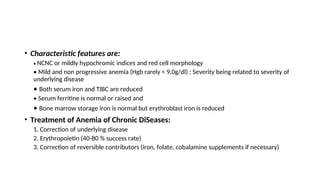 • Characteristic features are:
• NCNC or mildly hypochromic indices and red cell morphology
• Mild and non progressive anemia (Hgb rarely < 9.0g/dl) : Severity being related to severity of
underlying disease
• Both serum iron and TIBC are reduced
• Serum ferritine is normal or raised and
• Bone marrow storage iron is normal but erythroblast iron is reduced
• Treatment of Anemia of Chronic DiSeases:
1. Correction of underlying disease
2. Erythropoietin (40-80 % success rate)
3. Correction of reversible contributors (iron, folate, cobalamine supplements if necessary)
 