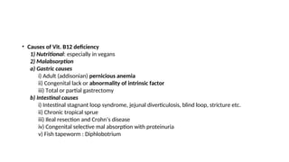 • Causes of Vit. B12 deficiency
1) Nutritional: especially in vegans
2) Malabsorption
a) Gastric causes
i) Adult (addisonian) pernicious anemia
ii) Congenital lack or abnormality of intrinsic factor
iii) Total or partial gastrectomy
b) Intestinal causes
i) Intestinal stagnant loop syndrome, jejunal diverticulosis, blind loop, stricture etc.
ii) Chronic tropical sprue
iii) Ileal resection and Crohn’s disease
iv) Congenital selective mal absorption with proteinuria
v) Fish tapeworm : Diphlobotrium
 