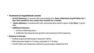 • Treatment of megaloblastic anemia
• Vit B12 Deficiency: is treated with cyanocobalamine Dose: Initial dose:1mg IM dialey for 7
days then weekly for four weeks then monthly for 3 months
• Folate deficiency: is treated with Folic acid preparation which is given orally Dose: 5 mg Po
daily
• Additional measures:
• Correct underlying cause
• Antibiotics for bacterial over growth and treatment of fish tapeworm
• Response to therapy
• Feeling of general well being is restored in 48 hrs
• Reticulocytosis begins in 3-4 days and peaks in 7-10 days.
• If both folate and cobalamine deficiency present give cobalamine first
 