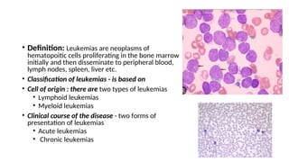 • Definition: Leukemias are neoplasms of
hematopoitic cells proliferating in the bone marrow
initially and then disseminate to peripheral blood,
lymph nodes, spleen, liver etc.
• Classification of leukemias - is based on
• Cell of origin : there are two types of leukemias
• Lymphoid leukemias
• Myeloid leukemias
• Clinical course of the disease - two forms of
presentation of leukemias
• Acute leukemias
• Chronic leukemias
 