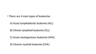 • There are 4 main types of leukemias
A) Acute lymphoblastic leukemia (ALL)
B) Chronic lymphoid leukemia (CLL)
C) Acute myelogeneous leukemia (AML)
D) Chronic myeloid leukemia (CML)
 