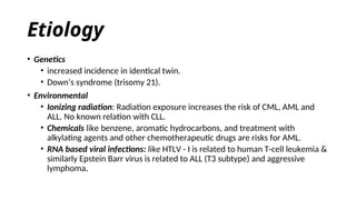 Etiology
• Genetics
• increased incidence in identical twin.
• Down’s syndrome (trisomy 21).
• Environmental
• Ionizing radiation: Radiation exposure increases the risk of CML, AML and
ALL. No known relation with CLL.
• Chemicals like benzene, aromatic hydrocarbons, and treatment with
alkylating agents and other chemotherapeutic drugs are risks for AML.
• RNA based viral infections: like HTLV - I is related to human T-cell leukemia &
similarly Epstein Barr virus is related to ALL (T3 subtype) and aggressive
lymphoma.
 
