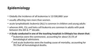 Epidemiology
• Globally the incidence of all leukemias is 13/100,000/ year
• usually affecting men more than women.
• acute lymphoblastic leukemia (ALL) is common in children and young adults
• whereas AML, CLL and hairy cell leukemia are common in adults with peak
between the 6th & 7th
decade.
• A Study conducted in one of the teaching hospitals in Ethiopia has shown that:
leukemias were the commonest, accounting for about 35.5% of
hematological admissions
and acute leukemias were the leading cause of mortality, accounting for
78.1%of all hematological deaths.
 