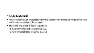 • Acute Leukemias
• Acute leukemias are characterized by the presence of immature white blood cells
in the marrow and peripheral blood.
• There are two types of acute leukemias:
1. Acute lymphoblastic leukemia ( ALL )
2. Acute myeloblastic leukemia ( AML )
 