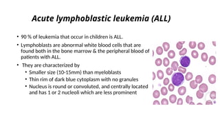Acute lymphoblastic leukemia (ALL)
• 90 % of leukemia that occur in children is ALL.
• Lymphoblasts are abnormal white blood cells that are
found both in the bone marrow & the peripheral blood of
patients with ALL.
• They are characterized by
• Smaller size (10-15mm) than myeloblasts
• Thin rim of dark blue cytoplasm with no granules
• Nucleus is round or convoluted, and centrally located
and has 1 or 2 nucleoli which are less prominent
 