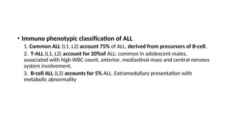 • Immuno phenotypic classification of ALL
1. Common ALL (L1, L2) account 75% of ALL, derived from precursors of B-cell.
2. T-ALL (L1, L2) account for 20%of ALL: common in adolescent males,
associated with high WBC count, anterior, mediastinal mass and central nervous
system involvement.
3. B-cell ALL (L3) accounts for 5% ALL. Extramedullary presentation with
metabolic abnormality
 