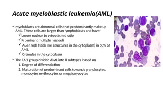 Acute myeloblastic leukemia(AML)
• Myeloblasts are abnormal cells that predominantly make up
AML. These cells are larger than lymphoblasts and have:-
Lower nuclear to cytoplasmic ratio
Prominent multiple nucleoli
 Auer rods (stick like structures in the cytoplasm) in 50% of
AML
 Granules in the cytoplasm
• The FAB group divided AML into 8 subtypes based on
1. Degree of differentiation
2. Maturation of predominant cells towards granulocytes,
monocytes erythrocytes or megakaryocytes
 