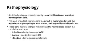 Pathophysiology
• Acute leukemias are characterized by clonal proliferation of immature
hematopoietic cells.
• The most important characteristic is a defect in maturation beyond the
myeloblast or promyelocyte level in AML, and beyond lymphoblast in ALL.
• These bone marrow changes will decrease the normal blood cells in the
circulation and cause
• Infection - due to decreased WBC
• Anemia - due to decreased RBC
• Bleeding - due to decreased platelets
 